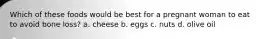 Which of these foods would be best for a pregnant woman to eat to avoid bone loss? a. cheese b. eggs c. nuts d. olive oil