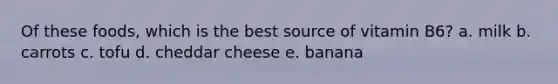 Of these foods, which is the best source of vitamin B6? a. milk b. carrots c. tofu d. cheddar cheese e. banana