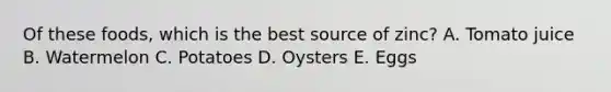 Of these foods, which is the best source of zinc? A. Tomato juice B. Watermelon C. Potatoes D. Oysters E. Eggs