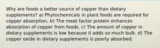 Why are foods a better source of copper than dietary supplements? a) Phytochemicals in plant foods are required for copper absorption. b) The meat factor protein enhances absorption of copper from foods. c) The amount of copper in dietary supplements is low because it adds so much bulk. d) The copper oxide in dietary supplements is poorly absorbed.