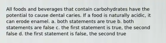 All foods and beverages that contain carbohydrates have the potential to cause dental caries. If a food is naturally acidic, it can erode enamel. a. both statements are true b. both statements are false c. the first statement is true, the second false d. the first statement is false, the second true