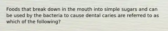 Foods that break down in the mouth into simple sugars and can be used by the bacteria to cause dental caries are referred to as which of the following?