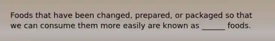 Foods that have been changed, prepared, or packaged so that we can consume them more easily are known as ______ foods.