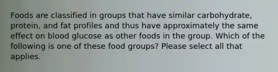 Foods are classified in groups that have similar carbohydrate, protein, and fat profiles and thus have approximately the same effect on blood glucose as other foods in the group. Which of the following is one of these food groups? Please select all that applies.