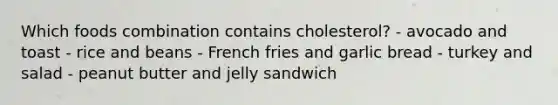 Which foods combination contains cholesterol? - avocado and toast - rice and beans - French fries and garlic bread - turkey and salad - peanut butter and jelly sandwich