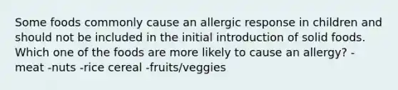 Some foods commonly cause an allergic response in children and should not be included in the initial introduction of solid foods. Which one of the foods are more likely to cause an allergy? -meat -nuts -rice cereal -fruits/veggies