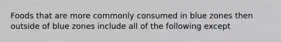 Foods that are more commonly consumed in blue zones then outside of blue zones include all of the following except