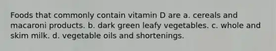 Foods that commonly contain vitamin D are a. cereals and macaroni products. b. dark green leafy vegetables. c. whole and skim milk. d. vegetable oils and shortenings.