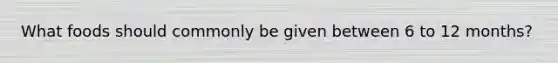 What foods should commonly be given between 6 to 12 months?