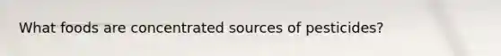 What foods are concentrated sources of pesticides?