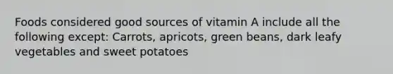 Foods considered good sources of vitamin A include all the following except: Carrots, apricots, green beans, dark leafy vegetables and sweet potatoes