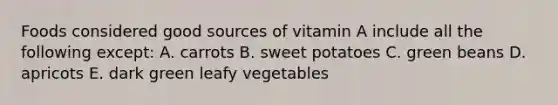 Foods considered good sources of vitamin A include all the following except: A. carrots B. sweet potatoes C. green beans D. apricots E. dark green leafy vegetables