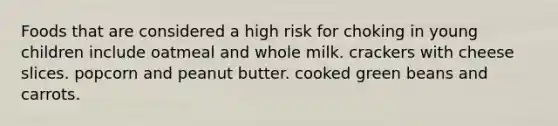 Foods that are considered a high risk for choking in young children include oatmeal and whole milk. crackers with cheese slices. popcorn and peanut butter. cooked green beans and carrots.