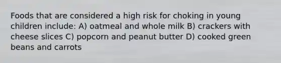 Foods that are considered a high risk for choking in young children include: A) oatmeal and whole milk B) crackers with cheese slices C) popcorn and peanut butter D) cooked green beans and carrots