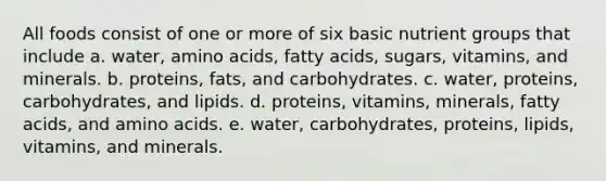 All foods consist of one or more of six basic nutrient groups that include a. water, amino acids, fatty acids, sugars, vitamins, and minerals. b. proteins, fats, and carbohydrates. c. water, proteins, carbohydrates, and lipids. d. proteins, vitamins, minerals, fatty acids, and amino acids. e. water, carbohydrates, proteins, lipids, vitamins, and minerals.