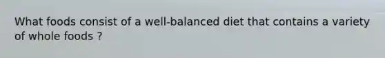 What foods consist of a well-balanced diet that contains a variety of whole foods ?