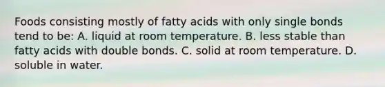 Foods consisting mostly of fatty acids with only single bonds tend to be: A. liquid at room temperature. B. less stable than fatty acids with double bonds. C. solid at room temperature. D. soluble in water.