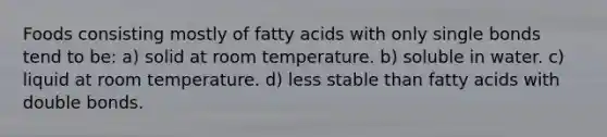 Foods consisting mostly of fatty acids with only single bonds tend to be: a) solid at room temperature. b) soluble in water. c) liquid at room temperature. d) less stable than fatty acids with double bonds.