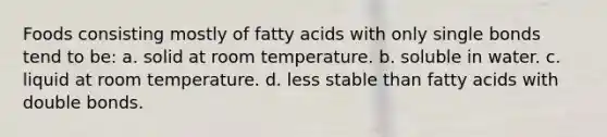 Foods consisting mostly of fatty acids with only single bonds tend to be: a. solid at room temperature. b. soluble in water. c. liquid at room temperature. d. less stable than fatty acids with double bonds.