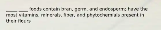 _____ ____ foods contain bran, germ, and endosperm; have the most vitamins, minerals, fiber, and phytochemials present in their flours