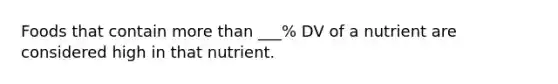 Foods that contain more than ___% DV of a nutrient are considered high in that nutrient.