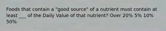 Foods that contain a "good source" of a nutrient must contain at least ___ of the Daily Value of that nutrient? Over 20% 5% 10% 50%