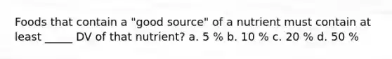 Foods that contain a "good source" of a nutrient must contain at least _____ DV of that nutrient? a. 5 % b. 10 % c. 20 % d. 50 %