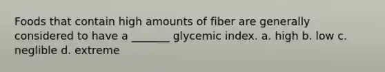 Foods that contain high amounts of fiber are generally considered to have a _______ glycemic index. a. high b. low c. neglible d. extreme