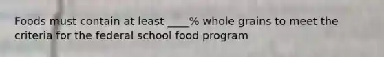 Foods must contain at least ____% whole grains to meet the criteria for the federal school food program