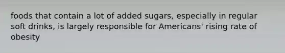 foods that contain a lot of added sugars, especially in regular soft drinks, is largely responsible for Americans' rising rate of obesity