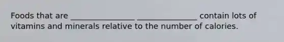 Foods that are ________________ _______________ contain lots of vitamins and minerals relative to the number of calories.
