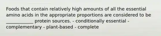 Foods that contain relatively high amounts of all the essential amino acids in the appropriate proportions are considered to be ____________ protein sources. - conditionally essential - complementary - plant-based - complete
