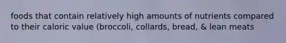 foods that contain relatively high amounts of nutrients compared to their caloric value (broccoli, collards, bread, & lean meats