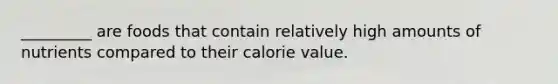 _________ are foods that contain relatively high amounts of nutrients compared to their calorie value.