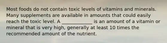 Most foods do not contain toxic levels of vitamins and minerals. Many supplements are available in amounts that could easily reach the toxic level. A _____________ is an amount of a vitamin or mineral that is very high, generally at least 10 times the recommended amount of the nutrient.