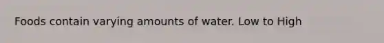 Foods contain varying amounts of water. Low to High