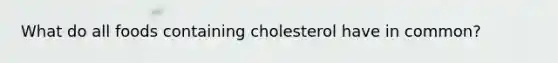 What do all foods containing cholesterol have in common?