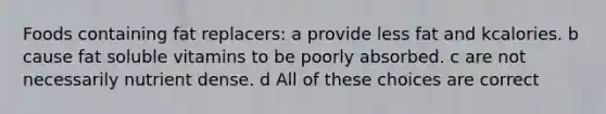 Foods containing fat replacers: a provide less fat and kcalories. b cause fat soluble vitamins to be poorly absorbed. c are not necessarily nutrient dense. d All of these choices are correct