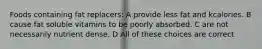 Foods containing fat replacers: A provide less fat and kcalories. B cause fat soluble vitamins to be poorly absorbed. C are not necessarily nutrient dense. D All of these choices are correct