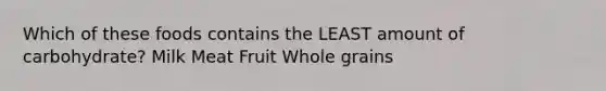 Which of these foods contains the LEAST amount of carbohydrate? Milk Meat Fruit Whole grains