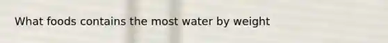 What foods contains the most water by weight