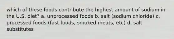 which of these foods contribute the highest amount of sodium in the U.S. diet? a. unprocessed foods b. salt (sodium chloride) c. processed foods (fast foods, smoked meats, etc) d. salt substitutes