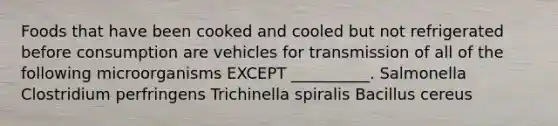 Foods that have been cooked and cooled but not refrigerated before consumption are vehicles for transmission of all of the following microorganisms EXCEPT __________. Salmonella Clostridium perfringens Trichinella spiralis Bacillus cereus