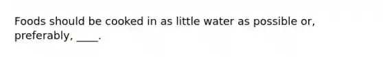 Foods should be cooked in as little water as possible or, preferably, ____.