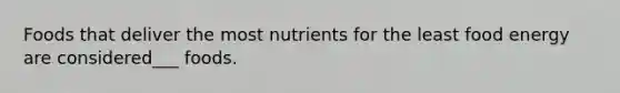 Foods that deliver the most nutrients for the least food energy are considered___ foods.