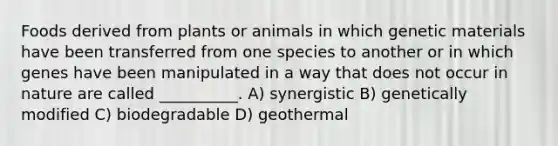 Foods derived from plants or animals in which genetic materials have been transferred from one species to another or in which genes have been manipulated in a way that does not occur in nature are called __________. A) synergistic B) genetically modified C) biodegradable D) geothermal