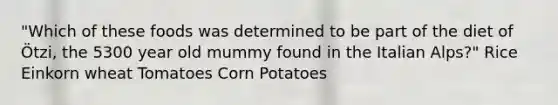 "Which of these foods was determined to be part of the diet of Ötzi, the 5300 year old mummy found in the Italian Alps?" Rice Einkorn wheat Tomatoes Corn Potatoes