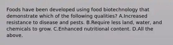 Foods have been developed using food biotechnology that demonstrate which of the following qualities? A.Increased resistance to disease and pests. B.Require less land, water, and chemicals to grow. C.Enhanced nutritional content. D.All the above.