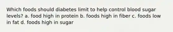 Which foods should diabetes limit to help control blood sugar levels? a. food high in protein b. foods high in fiber c. foods low in fat d. foods high in sugar