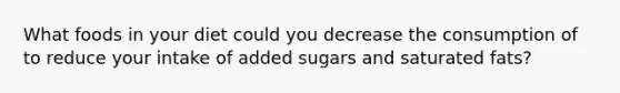 What foods in your diet could you decrease the consumption of to reduce your intake of added sugars and saturated fats?